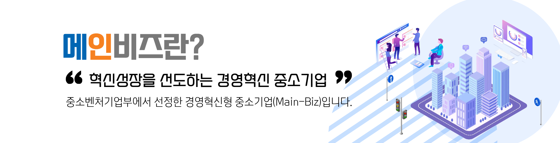 메인비즈란?혁신성장을 선도하는 경영혁신 중소기업 중소벤처기업부에서 선정한 경영혁신형 중소기업(Main-Biz)입니다.