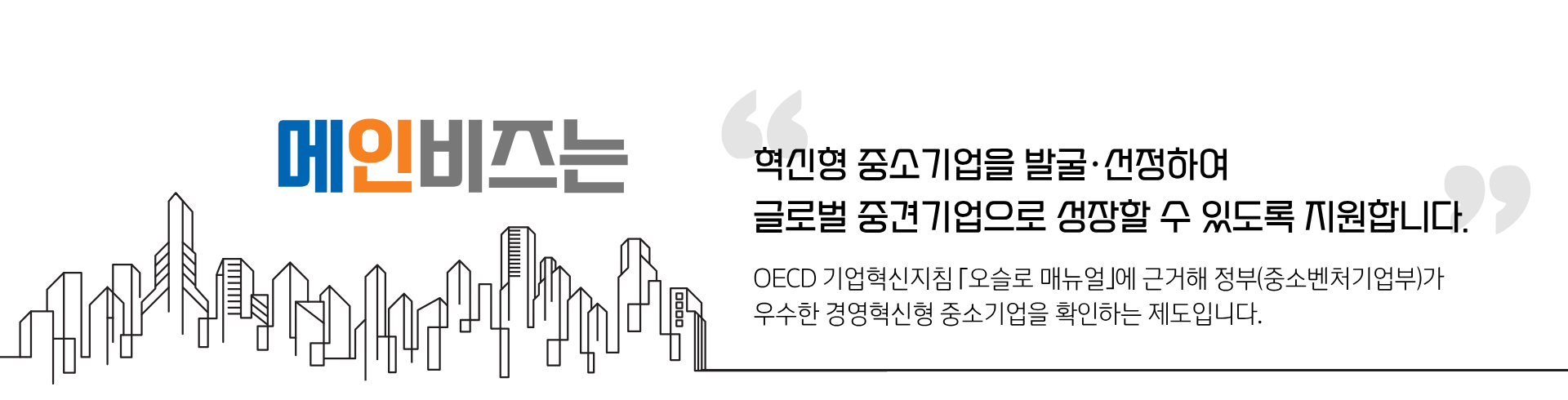 메인비즈는 혁신형 중소기업을 발굴,선정하여 글로벌 중견기업으로 성장할 수 있도록 지원합니다. OECD 기업혁신지침[오슬로 매뉴얼]에 근거해 정부(중소벤처기업부)가 우수한 경영혁신형 중소기업을 확인하는 제도입니다.